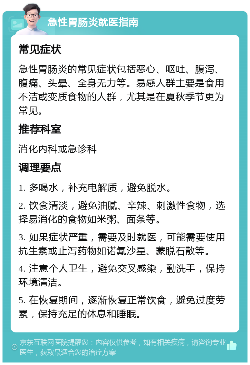 急性胃肠炎就医指南 常见症状 急性胃肠炎的常见症状包括恶心、呕吐、腹泻、腹痛、头晕、全身无力等。易感人群主要是食用不洁或变质食物的人群，尤其是在夏秋季节更为常见。 推荐科室 消化内科或急诊科 调理要点 1. 多喝水，补充电解质，避免脱水。 2. 饮食清淡，避免油腻、辛辣、刺激性食物，选择易消化的食物如米粥、面条等。 3. 如果症状严重，需要及时就医，可能需要使用抗生素或止泻药物如诺氟沙星、蒙脱石散等。 4. 注意个人卫生，避免交叉感染，勤洗手，保持环境清洁。 5. 在恢复期间，逐渐恢复正常饮食，避免过度劳累，保持充足的休息和睡眠。