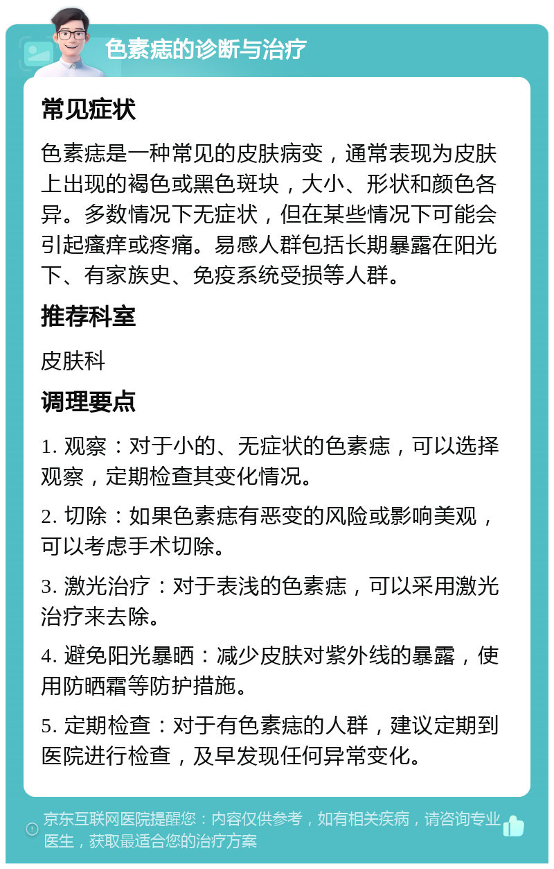 色素痣的诊断与治疗 常见症状 色素痣是一种常见的皮肤病变，通常表现为皮肤上出现的褐色或黑色斑块，大小、形状和颜色各异。多数情况下无症状，但在某些情况下可能会引起瘙痒或疼痛。易感人群包括长期暴露在阳光下、有家族史、免疫系统受损等人群。 推荐科室 皮肤科 调理要点 1. 观察：对于小的、无症状的色素痣，可以选择观察，定期检查其变化情况。 2. 切除：如果色素痣有恶变的风险或影响美观，可以考虑手术切除。 3. 激光治疗：对于表浅的色素痣，可以采用激光治疗来去除。 4. 避免阳光暴晒：减少皮肤对紫外线的暴露，使用防晒霜等防护措施。 5. 定期检查：对于有色素痣的人群，建议定期到医院进行检查，及早发现任何异常变化。