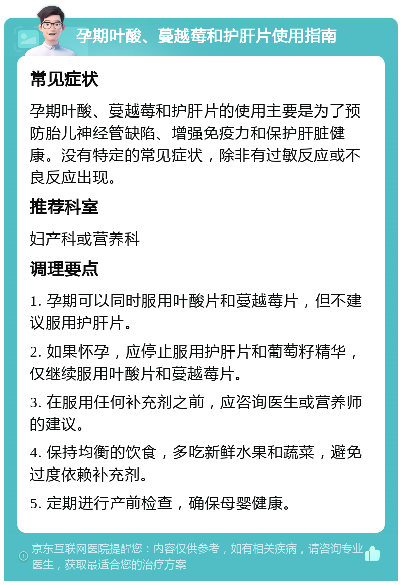 孕期叶酸、蔓越莓和护肝片使用指南 常见症状 孕期叶酸、蔓越莓和护肝片的使用主要是为了预防胎儿神经管缺陷、增强免疫力和保护肝脏健康。没有特定的常见症状，除非有过敏反应或不良反应出现。 推荐科室 妇产科或营养科 调理要点 1. 孕期可以同时服用叶酸片和蔓越莓片，但不建议服用护肝片。 2. 如果怀孕，应停止服用护肝片和葡萄籽精华，仅继续服用叶酸片和蔓越莓片。 3. 在服用任何补充剂之前，应咨询医生或营养师的建议。 4. 保持均衡的饮食，多吃新鲜水果和蔬菜，避免过度依赖补充剂。 5. 定期进行产前检查，确保母婴健康。