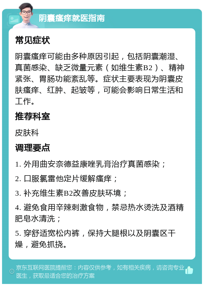 阴囊瘙痒就医指南 常见症状 阴囊瘙痒可能由多种原因引起，包括阴囊潮湿、真菌感染、缺乏微量元素（如维生素B2）、精神紧张、胃肠功能紊乱等。症状主要表现为阴囊皮肤瘙痒、红肿、起皱等，可能会影响日常生活和工作。 推荐科室 皮肤科 调理要点 1. 外用曲安奈德益康唑乳膏治疗真菌感染； 2. 口服氯雷他定片缓解瘙痒； 3. 补充维生素B2改善皮肤环境； 4. 避免食用辛辣刺激食物，禁忌热水烫洗及酒精肥皂水清洗； 5. 穿舒适宽松内裤，保持大腿根以及阴囊区干燥，避免抓挠。