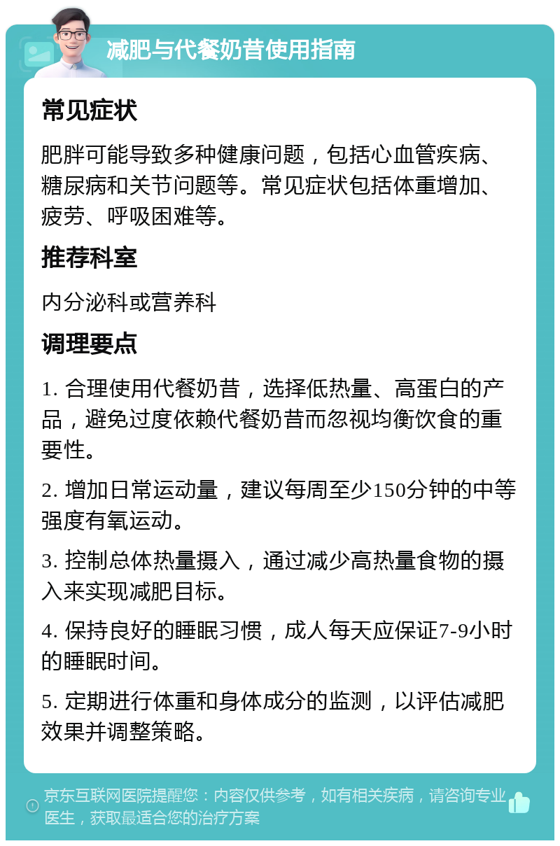 减肥与代餐奶昔使用指南 常见症状 肥胖可能导致多种健康问题，包括心血管疾病、糖尿病和关节问题等。常见症状包括体重增加、疲劳、呼吸困难等。 推荐科室 内分泌科或营养科 调理要点 1. 合理使用代餐奶昔，选择低热量、高蛋白的产品，避免过度依赖代餐奶昔而忽视均衡饮食的重要性。 2. 增加日常运动量，建议每周至少150分钟的中等强度有氧运动。 3. 控制总体热量摄入，通过减少高热量食物的摄入来实现减肥目标。 4. 保持良好的睡眠习惯，成人每天应保证7-9小时的睡眠时间。 5. 定期进行体重和身体成分的监测，以评估减肥效果并调整策略。