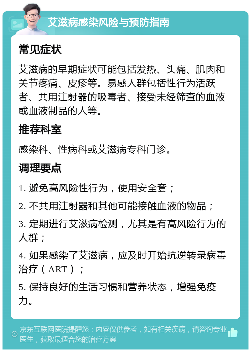 艾滋病感染风险与预防指南 常见症状 艾滋病的早期症状可能包括发热、头痛、肌肉和关节疼痛、皮疹等。易感人群包括性行为活跃者、共用注射器的吸毒者、接受未经筛查的血液或血液制品的人等。 推荐科室 感染科、性病科或艾滋病专科门诊。 调理要点 1. 避免高风险性行为，使用安全套； 2. 不共用注射器和其他可能接触血液的物品； 3. 定期进行艾滋病检测，尤其是有高风险行为的人群； 4. 如果感染了艾滋病，应及时开始抗逆转录病毒治疗（ART）； 5. 保持良好的生活习惯和营养状态，增强免疫力。