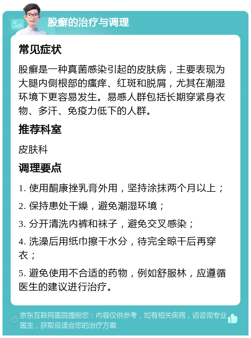 股癣的治疗与调理 常见症状 股癣是一种真菌感染引起的皮肤病，主要表现为大腿内侧根部的瘙痒、红斑和脱屑，尤其在潮湿环境下更容易发生。易感人群包括长期穿紧身衣物、多汗、免疫力低下的人群。 推荐科室 皮肤科 调理要点 1. 使用酮康挫乳膏外用，坚持涂抹两个月以上； 2. 保持患处干燥，避免潮湿环境； 3. 分开清洗内裤和袜子，避免交叉感染； 4. 洗澡后用纸巾擦干水分，待完全晾干后再穿衣； 5. 避免使用不合适的药物，例如舒服林，应遵循医生的建议进行治疗。