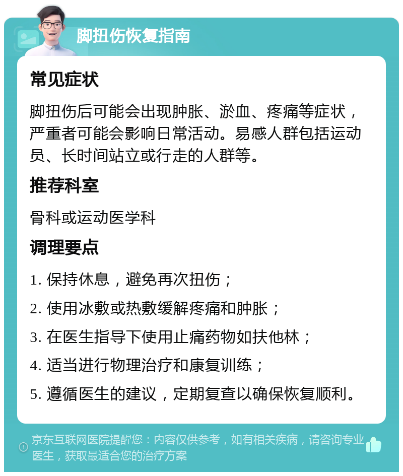 脚扭伤恢复指南 常见症状 脚扭伤后可能会出现肿胀、淤血、疼痛等症状，严重者可能会影响日常活动。易感人群包括运动员、长时间站立或行走的人群等。 推荐科室 骨科或运动医学科 调理要点 1. 保持休息，避免再次扭伤； 2. 使用冰敷或热敷缓解疼痛和肿胀； 3. 在医生指导下使用止痛药物如扶他林； 4. 适当进行物理治疗和康复训练； 5. 遵循医生的建议，定期复查以确保恢复顺利。