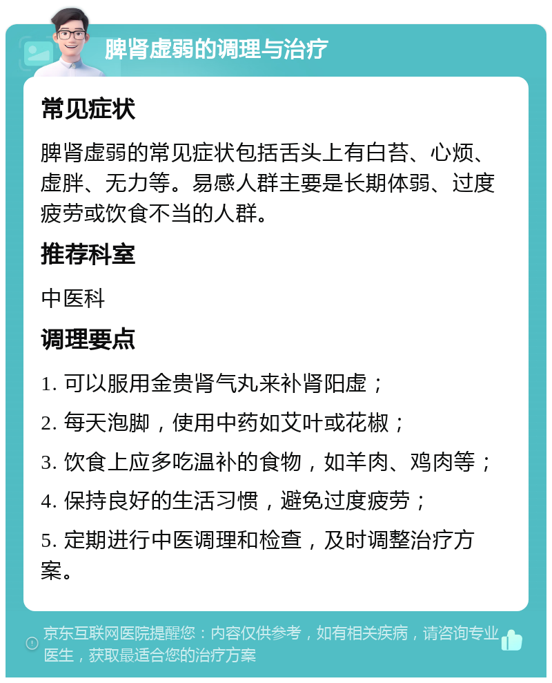 脾肾虚弱的调理与治疗 常见症状 脾肾虚弱的常见症状包括舌头上有白苔、心烦、虚胖、无力等。易感人群主要是长期体弱、过度疲劳或饮食不当的人群。 推荐科室 中医科 调理要点 1. 可以服用金贵肾气丸来补肾阳虚； 2. 每天泡脚，使用中药如艾叶或花椒； 3. 饮食上应多吃温补的食物，如羊肉、鸡肉等； 4. 保持良好的生活习惯，避免过度疲劳； 5. 定期进行中医调理和检查，及时调整治疗方案。