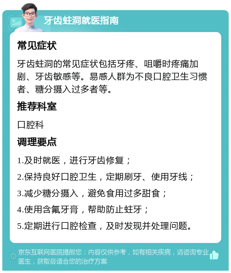 牙齿蛀洞就医指南 常见症状 牙齿蛀洞的常见症状包括牙疼、咀嚼时疼痛加剧、牙齿敏感等。易感人群为不良口腔卫生习惯者、糖分摄入过多者等。 推荐科室 口腔科 调理要点 1.及时就医，进行牙齿修复； 2.保持良好口腔卫生，定期刷牙、使用牙线； 3.减少糖分摄入，避免食用过多甜食； 4.使用含氟牙膏，帮助防止蛀牙； 5.定期进行口腔检查，及时发现并处理问题。