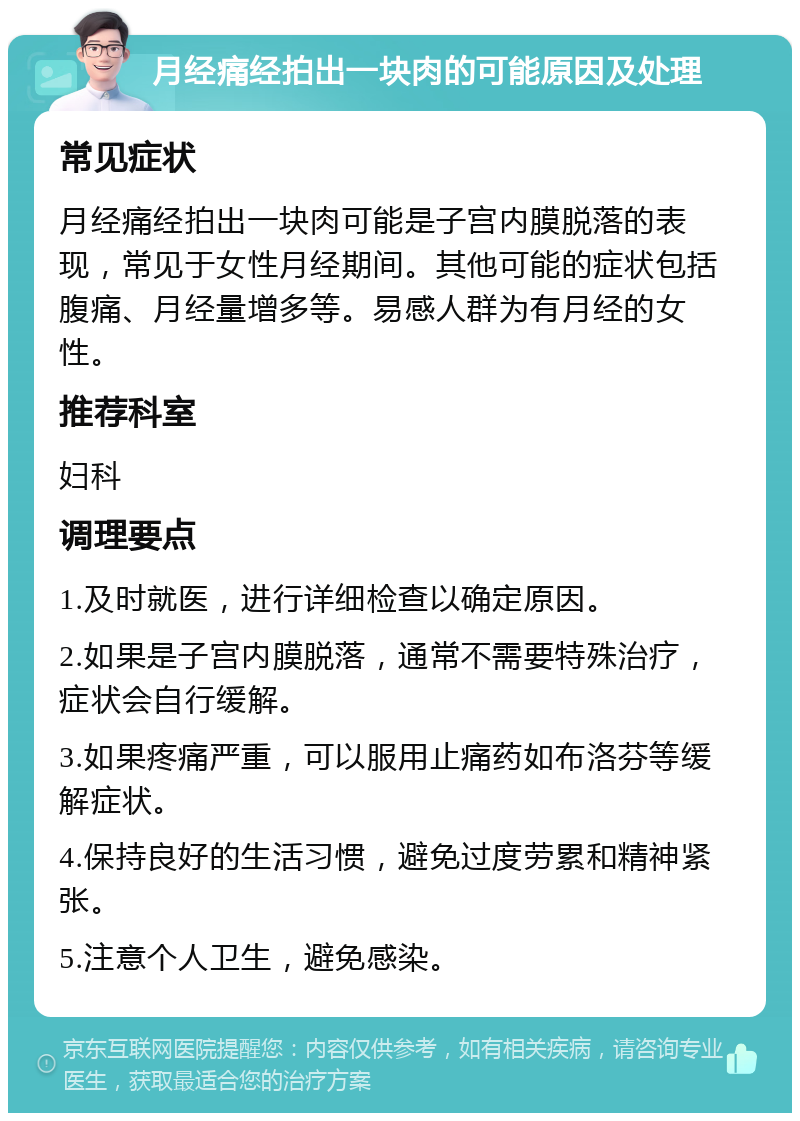 月经痛经拍出一块肉的可能原因及处理 常见症状 月经痛经拍出一块肉可能是子宫内膜脱落的表现，常见于女性月经期间。其他可能的症状包括腹痛、月经量增多等。易感人群为有月经的女性。 推荐科室 妇科 调理要点 1.及时就医，进行详细检查以确定原因。 2.如果是子宫内膜脱落，通常不需要特殊治疗，症状会自行缓解。 3.如果疼痛严重，可以服用止痛药如布洛芬等缓解症状。 4.保持良好的生活习惯，避免过度劳累和精神紧张。 5.注意个人卫生，避免感染。