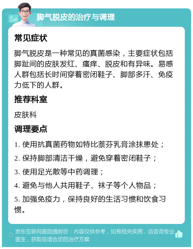 脚气脱皮的治疗与调理 常见症状 脚气脱皮是一种常见的真菌感染，主要症状包括脚趾间的皮肤发红、瘙痒、脱皮和有异味。易感人群包括长时间穿着密闭鞋子、脚部多汗、免疫力低下的人群。 推荐科室 皮肤科 调理要点 1. 使用抗真菌药物如特比萘芬乳膏涂抹患处； 2. 保持脚部清洁干燥，避免穿着密闭鞋子； 3. 使用足光散等中药调理； 4. 避免与他人共用鞋子、袜子等个人物品； 5. 加强免疫力，保持良好的生活习惯和饮食习惯。