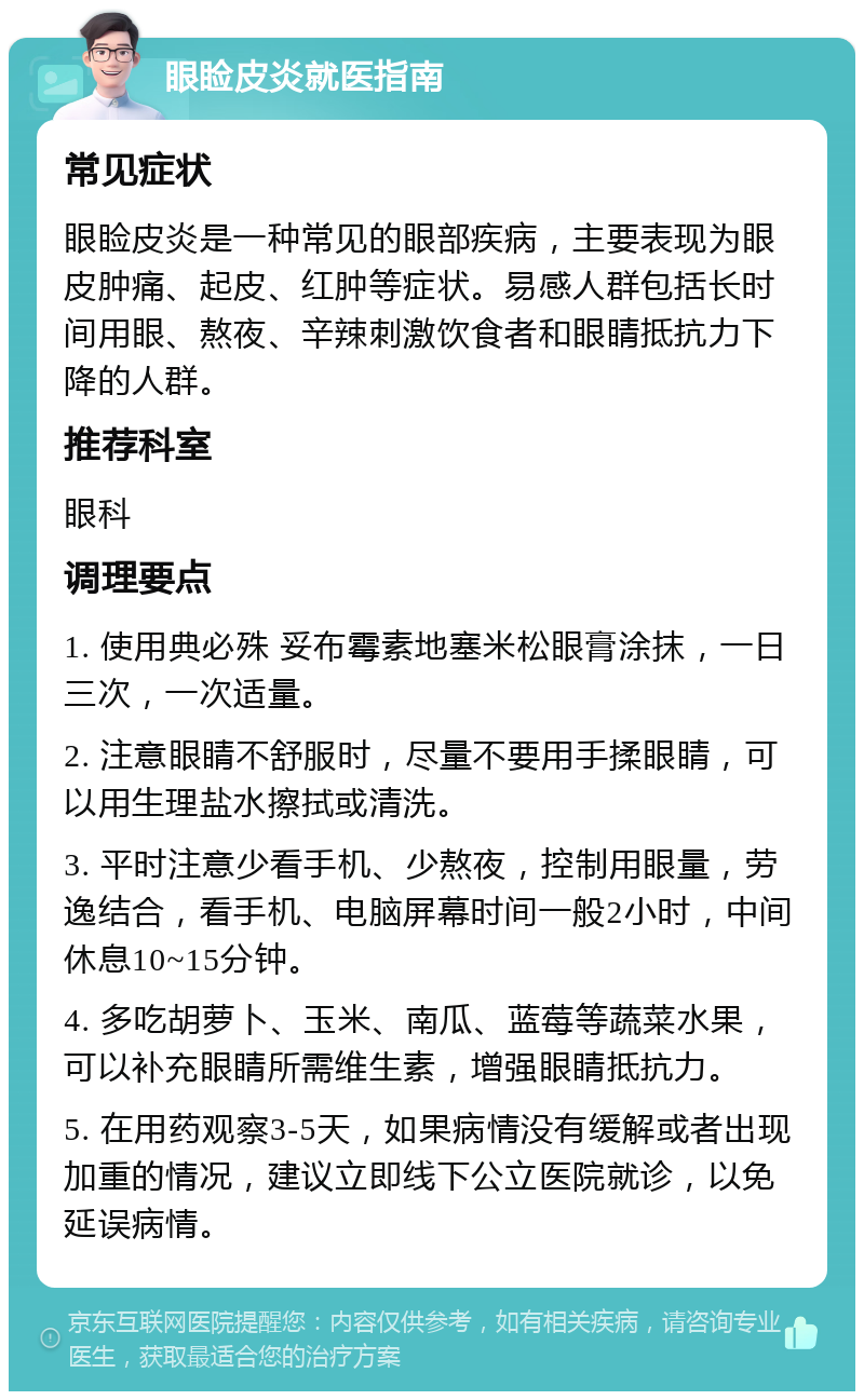 眼睑皮炎就医指南 常见症状 眼睑皮炎是一种常见的眼部疾病，主要表现为眼皮肿痛、起皮、红肿等症状。易感人群包括长时间用眼、熬夜、辛辣刺激饮食者和眼睛抵抗力下降的人群。 推荐科室 眼科 调理要点 1. 使用典必殊 妥布霉素地塞米松眼膏涂抹，一日三次，一次适量。 2. 注意眼睛不舒服时，尽量不要用手揉眼睛，可以用生理盐水擦拭或清洗。 3. 平时注意少看手机、少熬夜，控制用眼量，劳逸结合，看手机、电脑屏幕时间一般2小时，中间休息10~15分钟。 4. 多吃胡萝卜、玉米、南瓜、蓝莓等蔬菜水果，可以补充眼睛所需维生素，增强眼睛抵抗力。 5. 在用药观察3-5天，如果病情没有缓解或者出现加重的情况，建议立即线下公立医院就诊，以免延误病情。