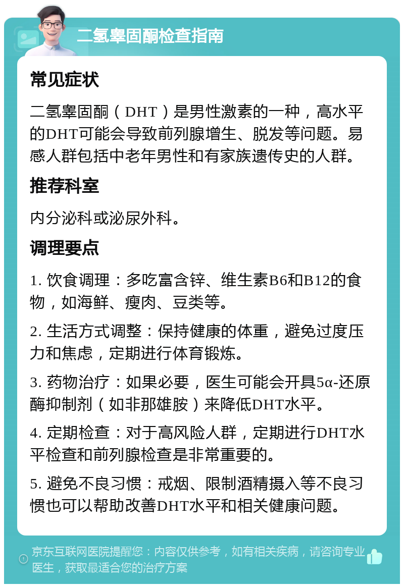 二氢睾固酮检查指南 常见症状 二氢睾固酮（DHT）是男性激素的一种，高水平的DHT可能会导致前列腺增生、脱发等问题。易感人群包括中老年男性和有家族遗传史的人群。 推荐科室 内分泌科或泌尿外科。 调理要点 1. 饮食调理：多吃富含锌、维生素B6和B12的食物，如海鲜、瘦肉、豆类等。 2. 生活方式调整：保持健康的体重，避免过度压力和焦虑，定期进行体育锻炼。 3. 药物治疗：如果必要，医生可能会开具5α-还原酶抑制剂（如非那雄胺）来降低DHT水平。 4. 定期检查：对于高风险人群，定期进行DHT水平检查和前列腺检查是非常重要的。 5. 避免不良习惯：戒烟、限制酒精摄入等不良习惯也可以帮助改善DHT水平和相关健康问题。