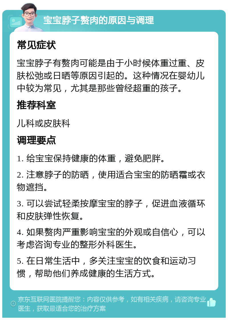 宝宝脖子赘肉的原因与调理 常见症状 宝宝脖子有赘肉可能是由于小时候体重过重、皮肤松弛或日晒等原因引起的。这种情况在婴幼儿中较为常见，尤其是那些曾经超重的孩子。 推荐科室 儿科或皮肤科 调理要点 1. 给宝宝保持健康的体重，避免肥胖。 2. 注意脖子的防晒，使用适合宝宝的防晒霜或衣物遮挡。 3. 可以尝试轻柔按摩宝宝的脖子，促进血液循环和皮肤弹性恢复。 4. 如果赘肉严重影响宝宝的外观或自信心，可以考虑咨询专业的整形外科医生。 5. 在日常生活中，多关注宝宝的饮食和运动习惯，帮助他们养成健康的生活方式。