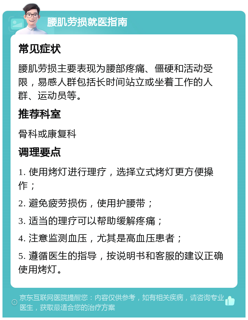 腰肌劳损就医指南 常见症状 腰肌劳损主要表现为腰部疼痛、僵硬和活动受限，易感人群包括长时间站立或坐着工作的人群、运动员等。 推荐科室 骨科或康复科 调理要点 1. 使用烤灯进行理疗，选择立式烤灯更方便操作； 2. 避免疲劳损伤，使用护腰带； 3. 适当的理疗可以帮助缓解疼痛； 4. 注意监测血压，尤其是高血压患者； 5. 遵循医生的指导，按说明书和客服的建议正确使用烤灯。