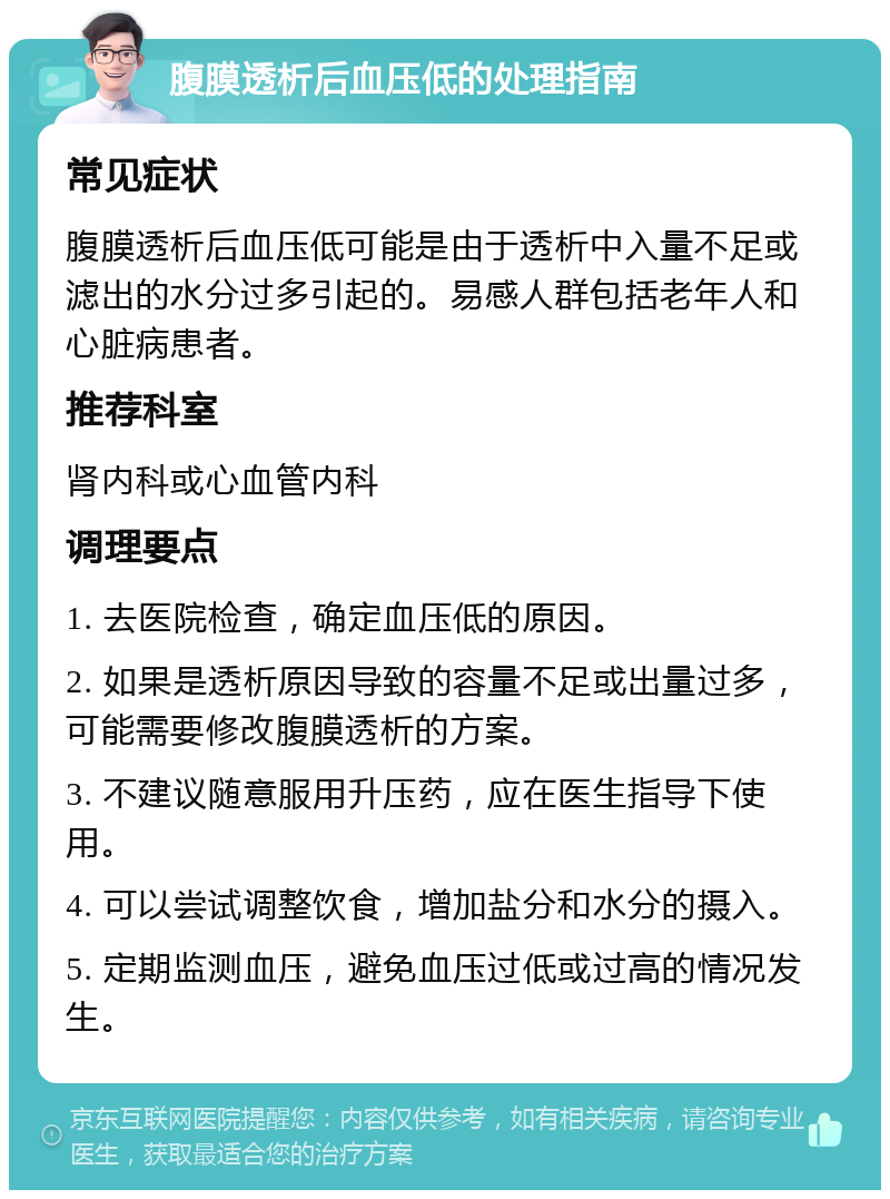 腹膜透析后血压低的处理指南 常见症状 腹膜透析后血压低可能是由于透析中入量不足或滤出的水分过多引起的。易感人群包括老年人和心脏病患者。 推荐科室 肾内科或心血管内科 调理要点 1. 去医院检查，确定血压低的原因。 2. 如果是透析原因导致的容量不足或出量过多，可能需要修改腹膜透析的方案。 3. 不建议随意服用升压药，应在医生指导下使用。 4. 可以尝试调整饮食，增加盐分和水分的摄入。 5. 定期监测血压，避免血压过低或过高的情况发生。