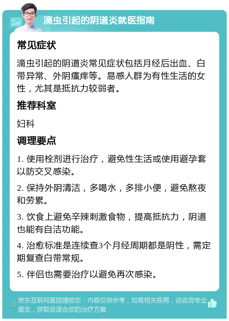 滴虫引起的阴道炎就医指南 常见症状 滴虫引起的阴道炎常见症状包括月经后出血、白带异常、外阴瘙痒等。易感人群为有性生活的女性，尤其是抵抗力较弱者。 推荐科室 妇科 调理要点 1. 使用栓剂进行治疗，避免性生活或使用避孕套以防交叉感染。 2. 保持外阴清洁，多喝水，多排小便，避免熬夜和劳累。 3. 饮食上避免辛辣刺激食物，提高抵抗力，阴道也能有自洁功能。 4. 治愈标准是连续查3个月经周期都是阴性，需定期复查白带常规。 5. 伴侣也需要治疗以避免再次感染。