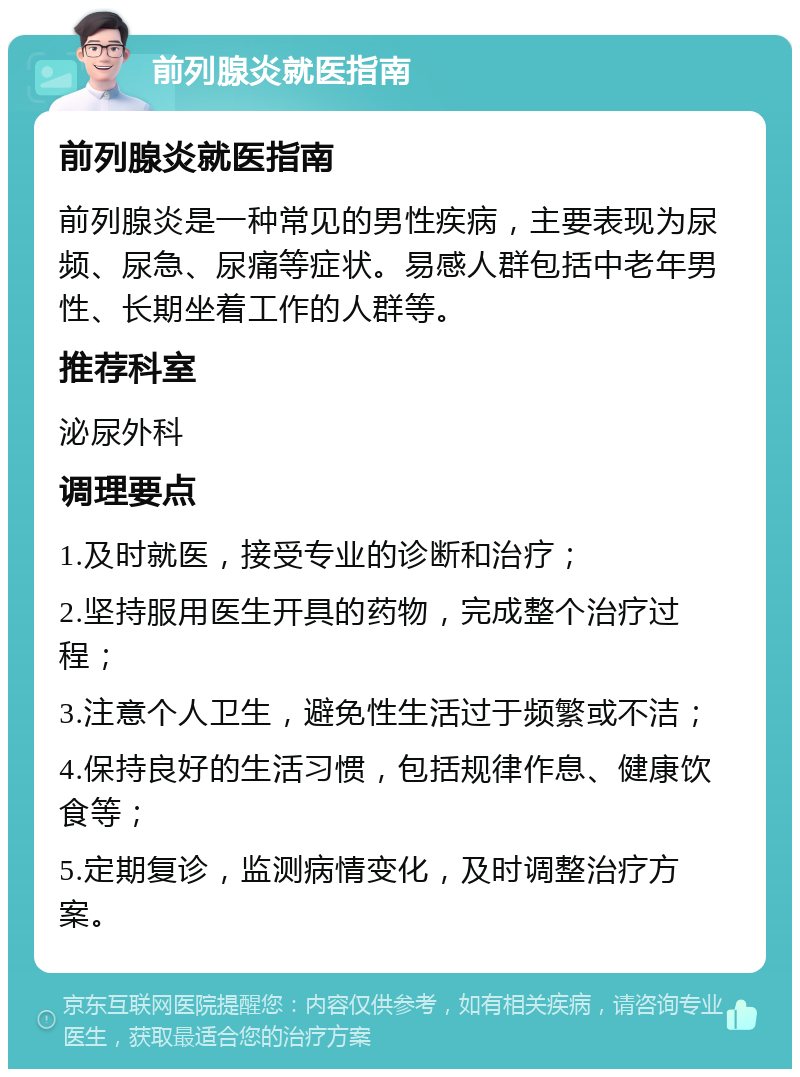 前列腺炎就医指南 前列腺炎就医指南 前列腺炎是一种常见的男性疾病，主要表现为尿频、尿急、尿痛等症状。易感人群包括中老年男性、长期坐着工作的人群等。 推荐科室 泌尿外科 调理要点 1.及时就医，接受专业的诊断和治疗； 2.坚持服用医生开具的药物，完成整个治疗过程； 3.注意个人卫生，避免性生活过于频繁或不洁； 4.保持良好的生活习惯，包括规律作息、健康饮食等； 5.定期复诊，监测病情变化，及时调整治疗方案。