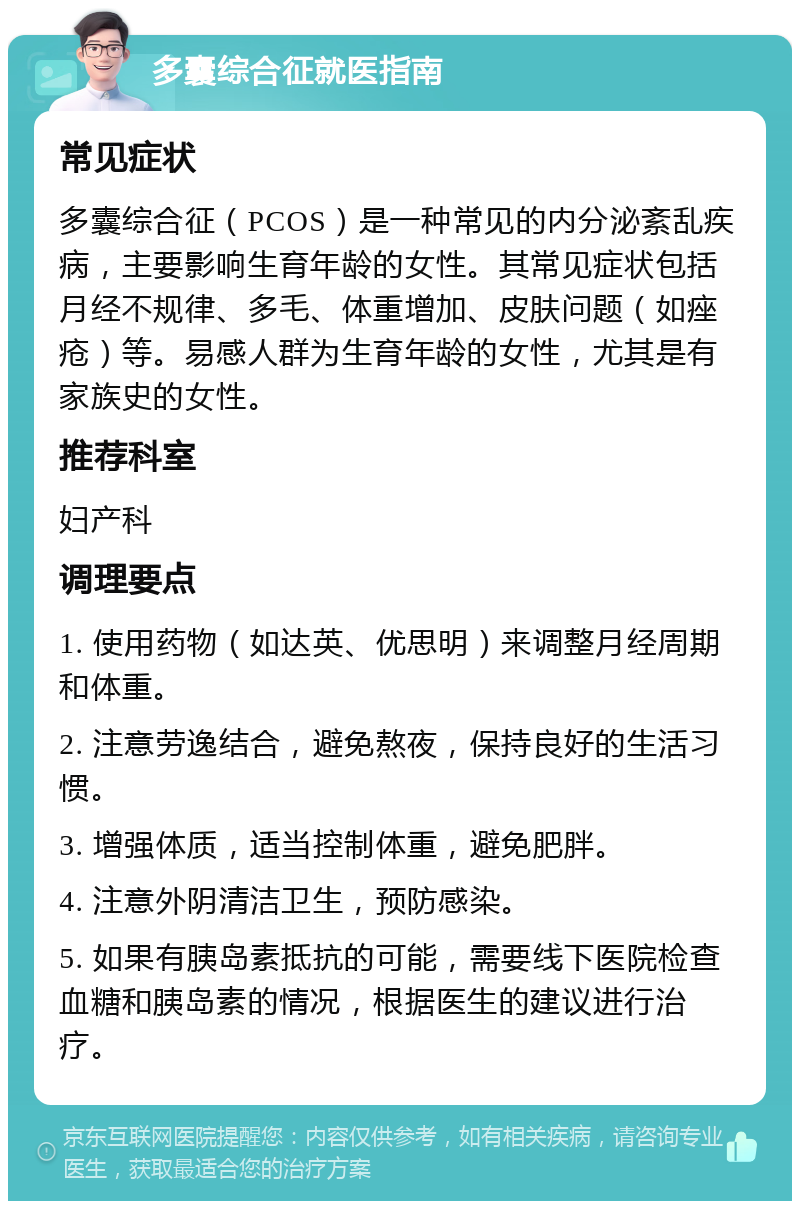 多囊综合征就医指南 常见症状 多囊综合征（PCOS）是一种常见的内分泌紊乱疾病，主要影响生育年龄的女性。其常见症状包括月经不规律、多毛、体重增加、皮肤问题（如痤疮）等。易感人群为生育年龄的女性，尤其是有家族史的女性。 推荐科室 妇产科 调理要点 1. 使用药物（如达英、优思明）来调整月经周期和体重。 2. 注意劳逸结合，避免熬夜，保持良好的生活习惯。 3. 增强体质，适当控制体重，避免肥胖。 4. 注意外阴清洁卫生，预防感染。 5. 如果有胰岛素抵抗的可能，需要线下医院检查血糖和胰岛素的情况，根据医生的建议进行治疗。