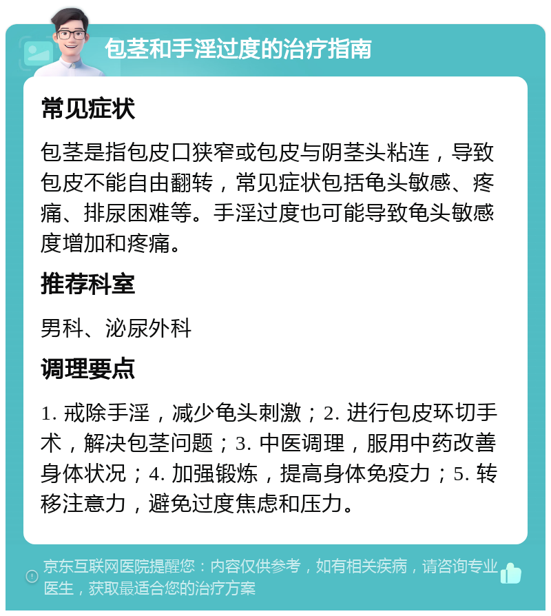 包茎和手淫过度的治疗指南 常见症状 包茎是指包皮口狭窄或包皮与阴茎头粘连，导致包皮不能自由翻转，常见症状包括龟头敏感、疼痛、排尿困难等。手淫过度也可能导致龟头敏感度增加和疼痛。 推荐科室 男科、泌尿外科 调理要点 1. 戒除手淫，减少龟头刺激；2. 进行包皮环切手术，解决包茎问题；3. 中医调理，服用中药改善身体状况；4. 加强锻炼，提高身体免疫力；5. 转移注意力，避免过度焦虑和压力。