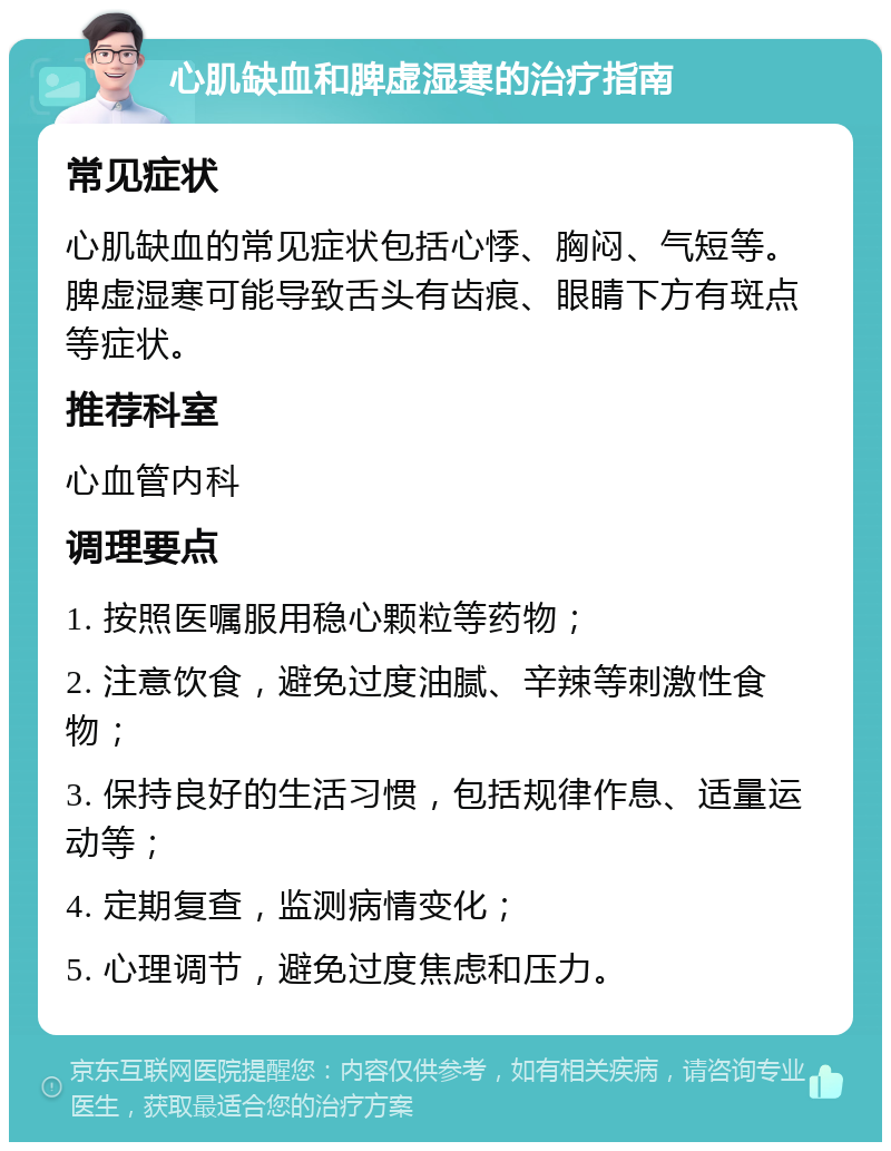 心肌缺血和脾虚湿寒的治疗指南 常见症状 心肌缺血的常见症状包括心悸、胸闷、气短等。脾虚湿寒可能导致舌头有齿痕、眼睛下方有斑点等症状。 推荐科室 心血管内科 调理要点 1. 按照医嘱服用稳心颗粒等药物； 2. 注意饮食，避免过度油腻、辛辣等刺激性食物； 3. 保持良好的生活习惯，包括规律作息、适量运动等； 4. 定期复查，监测病情变化； 5. 心理调节，避免过度焦虑和压力。