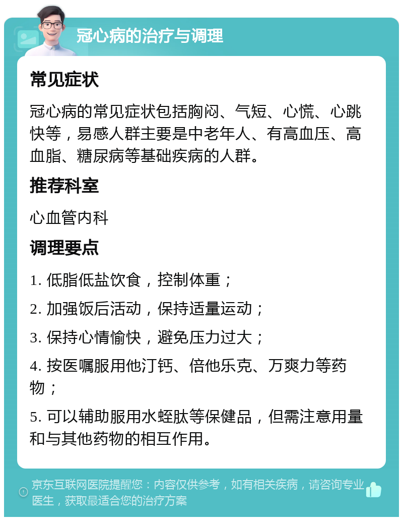 冠心病的治疗与调理 常见症状 冠心病的常见症状包括胸闷、气短、心慌、心跳快等，易感人群主要是中老年人、有高血压、高血脂、糖尿病等基础疾病的人群。 推荐科室 心血管内科 调理要点 1. 低脂低盐饮食，控制体重； 2. 加强饭后活动，保持适量运动； 3. 保持心情愉快，避免压力过大； 4. 按医嘱服用他汀钙、倍他乐克、万爽力等药物； 5. 可以辅助服用水蛭肽等保健品，但需注意用量和与其他药物的相互作用。