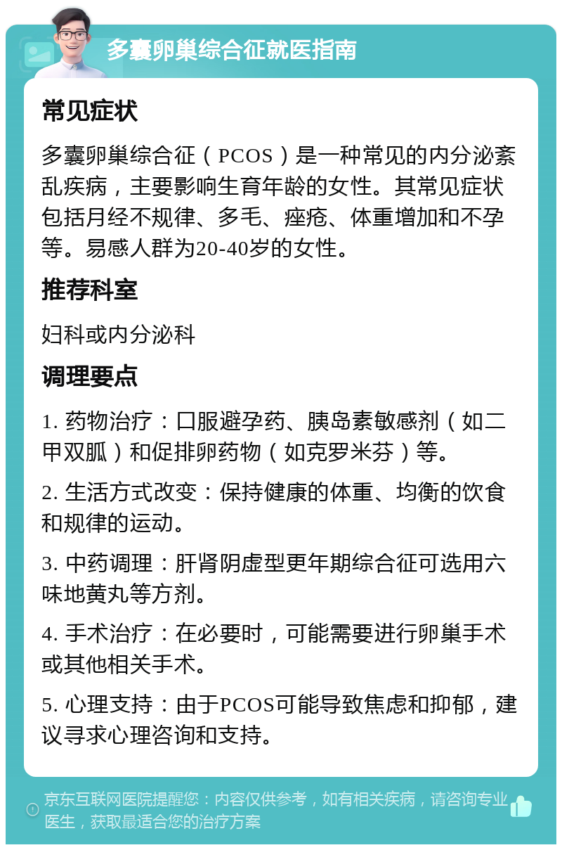 多囊卵巢综合征就医指南 常见症状 多囊卵巢综合征（PCOS）是一种常见的内分泌紊乱疾病，主要影响生育年龄的女性。其常见症状包括月经不规律、多毛、痤疮、体重增加和不孕等。易感人群为20-40岁的女性。 推荐科室 妇科或内分泌科 调理要点 1. 药物治疗：口服避孕药、胰岛素敏感剂（如二甲双胍）和促排卵药物（如克罗米芬）等。 2. 生活方式改变：保持健康的体重、均衡的饮食和规律的运动。 3. 中药调理：肝肾阴虚型更年期综合征可选用六味地黄丸等方剂。 4. 手术治疗：在必要时，可能需要进行卵巢手术或其他相关手术。 5. 心理支持：由于PCOS可能导致焦虑和抑郁，建议寻求心理咨询和支持。