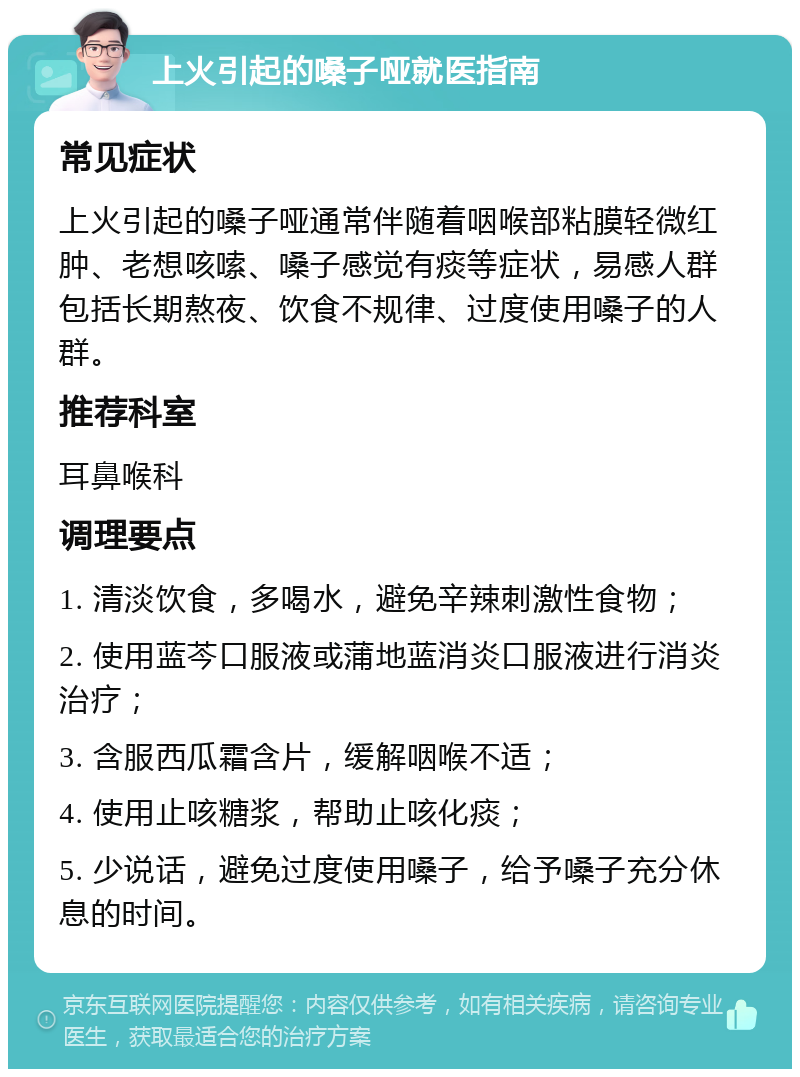 上火引起的嗓子哑就医指南 常见症状 上火引起的嗓子哑通常伴随着咽喉部粘膜轻微红肿、老想咳嗦、嗓子感觉有痰等症状，易感人群包括长期熬夜、饮食不规律、过度使用嗓子的人群。 推荐科室 耳鼻喉科 调理要点 1. 清淡饮食，多喝水，避免辛辣刺激性食物； 2. 使用蓝芩口服液或蒲地蓝消炎口服液进行消炎治疗； 3. 含服西瓜霜含片，缓解咽喉不适； 4. 使用止咳糖浆，帮助止咳化痰； 5. 少说话，避免过度使用嗓子，给予嗓子充分休息的时间。