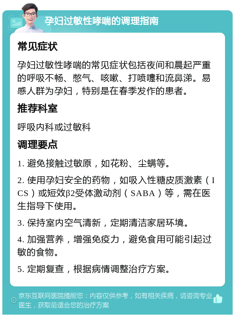 孕妇过敏性哮喘的调理指南 常见症状 孕妇过敏性哮喘的常见症状包括夜间和晨起严重的呼吸不畅、憋气、咳嗽、打喷嚏和流鼻涕。易感人群为孕妇，特别是在春季发作的患者。 推荐科室 呼吸内科或过敏科 调理要点 1. 避免接触过敏原，如花粉、尘螨等。 2. 使用孕妇安全的药物，如吸入性糖皮质激素（ICS）或短效β2受体激动剂（SABA）等，需在医生指导下使用。 3. 保持室内空气清新，定期清洁家居环境。 4. 加强营养，增强免疫力，避免食用可能引起过敏的食物。 5. 定期复查，根据病情调整治疗方案。