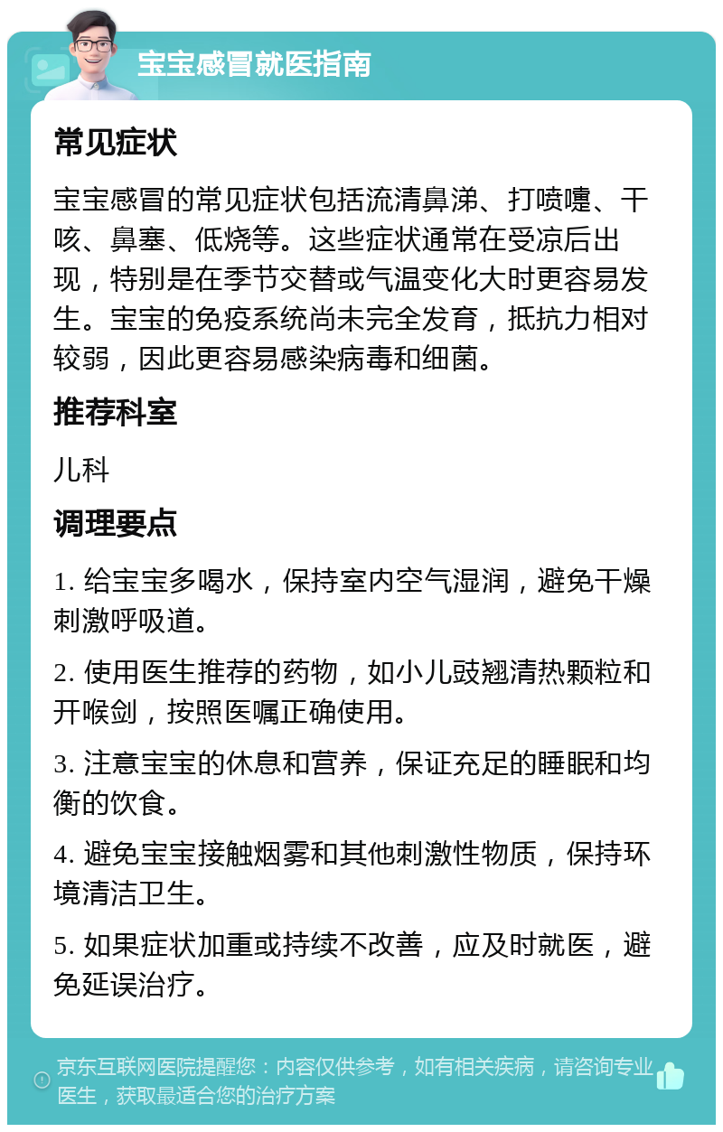 宝宝感冒就医指南 常见症状 宝宝感冒的常见症状包括流清鼻涕、打喷嚏、干咳、鼻塞、低烧等。这些症状通常在受凉后出现，特别是在季节交替或气温变化大时更容易发生。宝宝的免疫系统尚未完全发育，抵抗力相对较弱，因此更容易感染病毒和细菌。 推荐科室 儿科 调理要点 1. 给宝宝多喝水，保持室内空气湿润，避免干燥刺激呼吸道。 2. 使用医生推荐的药物，如小儿豉翘清热颗粒和开喉剑，按照医嘱正确使用。 3. 注意宝宝的休息和营养，保证充足的睡眠和均衡的饮食。 4. 避免宝宝接触烟雾和其他刺激性物质，保持环境清洁卫生。 5. 如果症状加重或持续不改善，应及时就医，避免延误治疗。