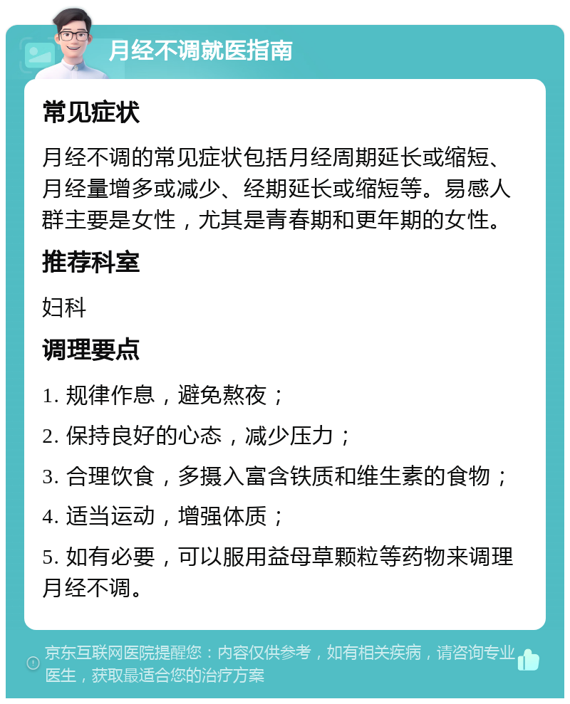 月经不调就医指南 常见症状 月经不调的常见症状包括月经周期延长或缩短、月经量增多或减少、经期延长或缩短等。易感人群主要是女性，尤其是青春期和更年期的女性。 推荐科室 妇科 调理要点 1. 规律作息，避免熬夜； 2. 保持良好的心态，减少压力； 3. 合理饮食，多摄入富含铁质和维生素的食物； 4. 适当运动，增强体质； 5. 如有必要，可以服用益母草颗粒等药物来调理月经不调。