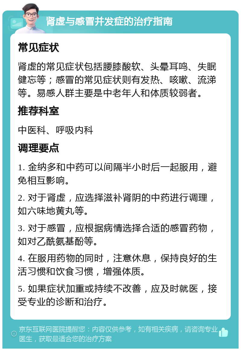 肾虚与感冒并发症的治疗指南 常见症状 肾虚的常见症状包括腰膝酸软、头晕耳鸣、失眠健忘等；感冒的常见症状则有发热、咳嗽、流涕等。易感人群主要是中老年人和体质较弱者。 推荐科室 中医科、呼吸内科 调理要点 1. 金纳多和中药可以间隔半小时后一起服用，避免相互影响。 2. 对于肾虚，应选择滋补肾阴的中药进行调理，如六味地黄丸等。 3. 对于感冒，应根据病情选择合适的感冒药物，如对乙酰氨基酚等。 4. 在服用药物的同时，注意休息，保持良好的生活习惯和饮食习惯，增强体质。 5. 如果症状加重或持续不改善，应及时就医，接受专业的诊断和治疗。