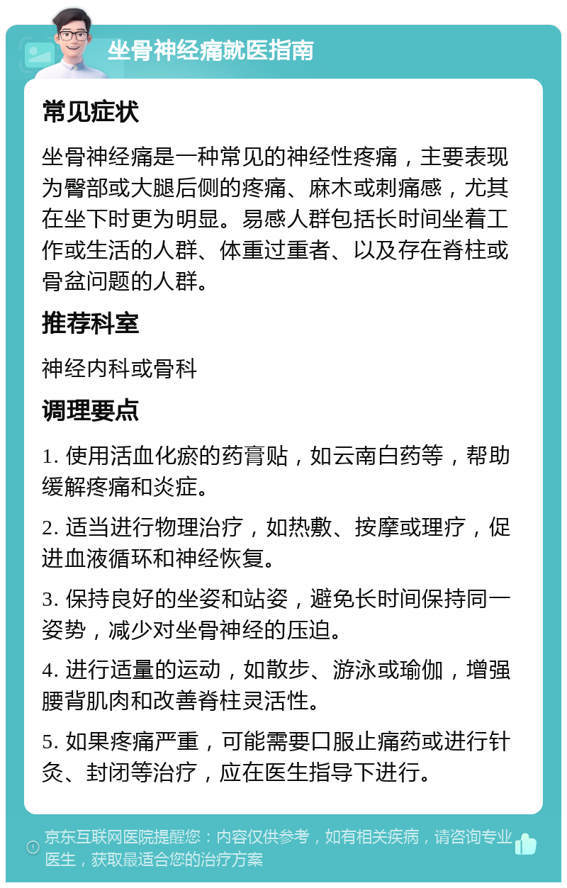 坐骨神经痛就医指南 常见症状 坐骨神经痛是一种常见的神经性疼痛，主要表现为臀部或大腿后侧的疼痛、麻木或刺痛感，尤其在坐下时更为明显。易感人群包括长时间坐着工作或生活的人群、体重过重者、以及存在脊柱或骨盆问题的人群。 推荐科室 神经内科或骨科 调理要点 1. 使用活血化瘀的药膏贴，如云南白药等，帮助缓解疼痛和炎症。 2. 适当进行物理治疗，如热敷、按摩或理疗，促进血液循环和神经恢复。 3. 保持良好的坐姿和站姿，避免长时间保持同一姿势，减少对坐骨神经的压迫。 4. 进行适量的运动，如散步、游泳或瑜伽，增强腰背肌肉和改善脊柱灵活性。 5. 如果疼痛严重，可能需要口服止痛药或进行针灸、封闭等治疗，应在医生指导下进行。