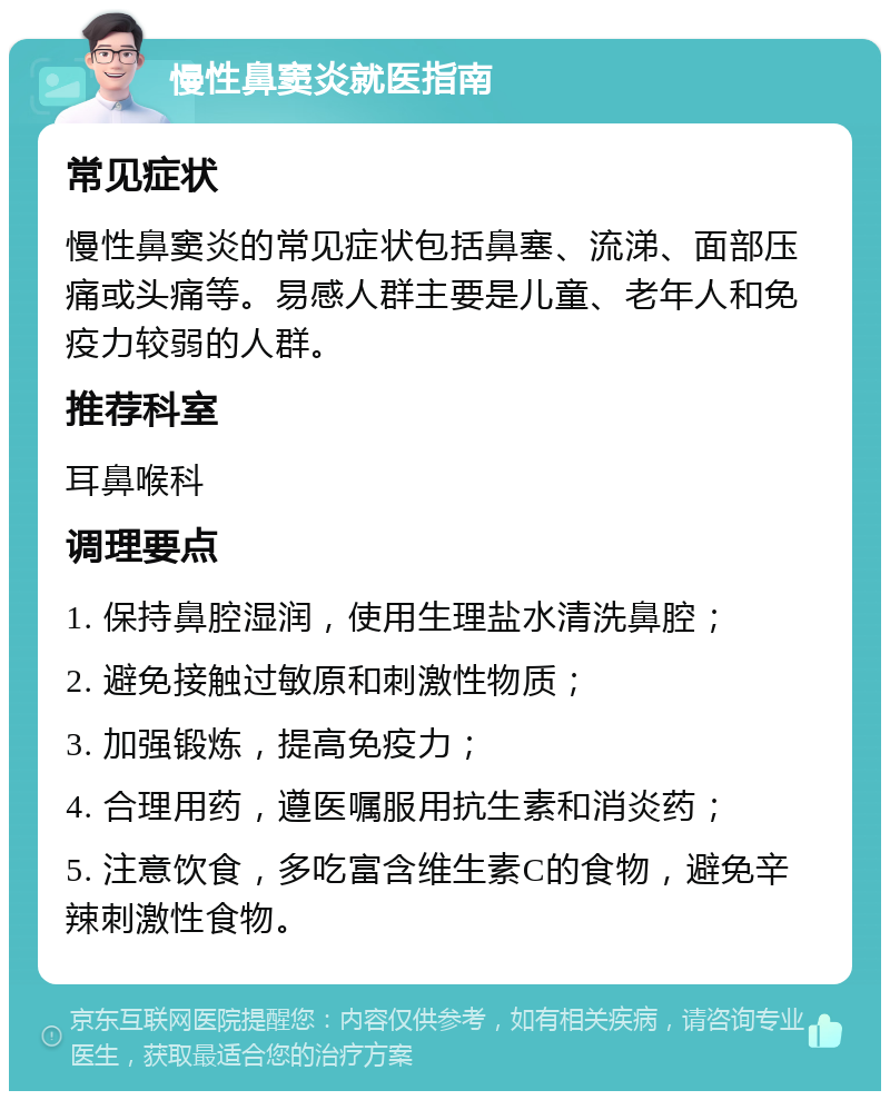 慢性鼻窦炎就医指南 常见症状 慢性鼻窦炎的常见症状包括鼻塞、流涕、面部压痛或头痛等。易感人群主要是儿童、老年人和免疫力较弱的人群。 推荐科室 耳鼻喉科 调理要点 1. 保持鼻腔湿润，使用生理盐水清洗鼻腔； 2. 避免接触过敏原和刺激性物质； 3. 加强锻炼，提高免疫力； 4. 合理用药，遵医嘱服用抗生素和消炎药； 5. 注意饮食，多吃富含维生素C的食物，避免辛辣刺激性食物。