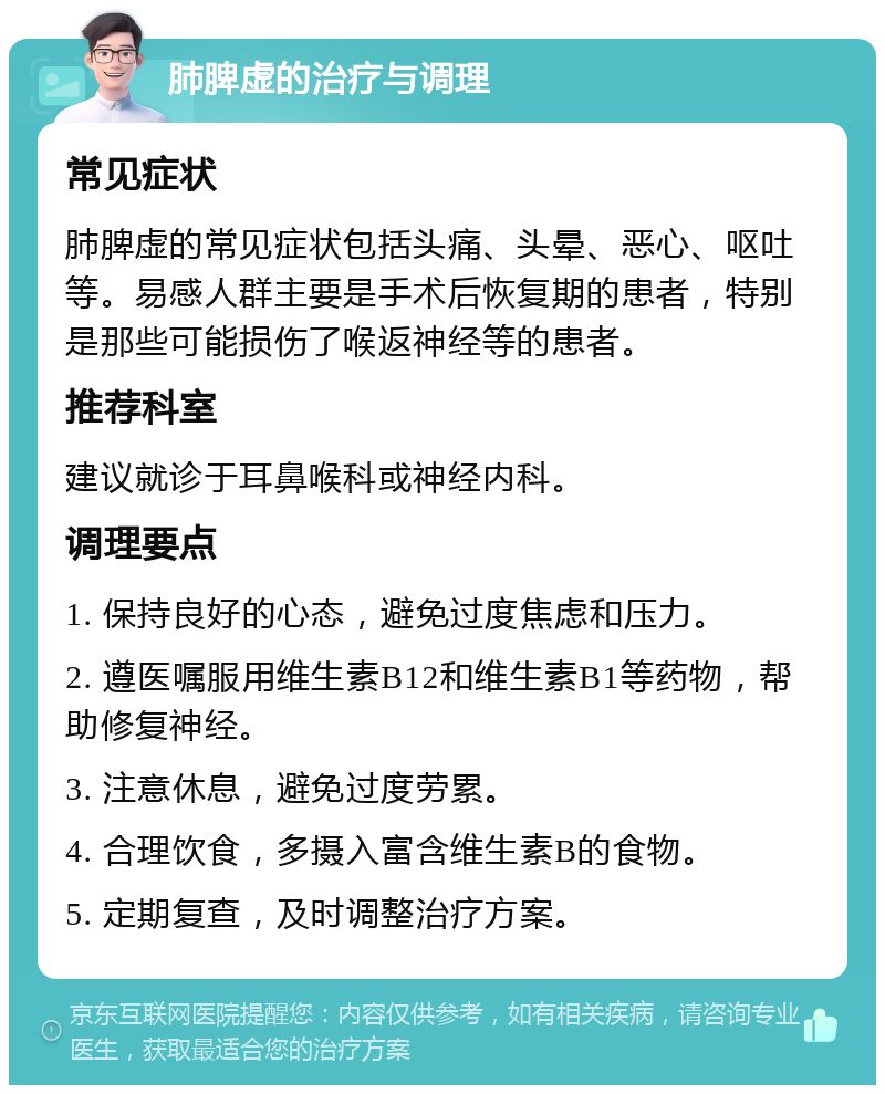 肺脾虚的治疗与调理 常见症状 肺脾虚的常见症状包括头痛、头晕、恶心、呕吐等。易感人群主要是手术后恢复期的患者，特别是那些可能损伤了喉返神经等的患者。 推荐科室 建议就诊于耳鼻喉科或神经内科。 调理要点 1. 保持良好的心态，避免过度焦虑和压力。 2. 遵医嘱服用维生素B12和维生素B1等药物，帮助修复神经。 3. 注意休息，避免过度劳累。 4. 合理饮食，多摄入富含维生素B的食物。 5. 定期复查，及时调整治疗方案。