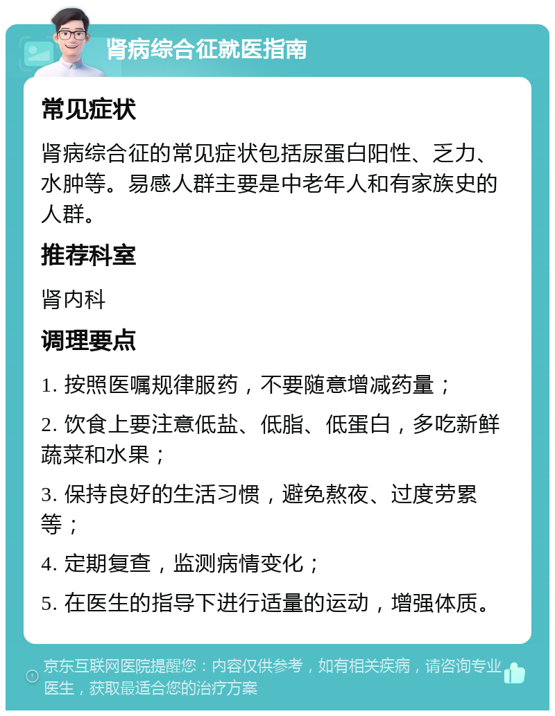 肾病综合征就医指南 常见症状 肾病综合征的常见症状包括尿蛋白阳性、乏力、水肿等。易感人群主要是中老年人和有家族史的人群。 推荐科室 肾内科 调理要点 1. 按照医嘱规律服药，不要随意增减药量； 2. 饮食上要注意低盐、低脂、低蛋白，多吃新鲜蔬菜和水果； 3. 保持良好的生活习惯，避免熬夜、过度劳累等； 4. 定期复查，监测病情变化； 5. 在医生的指导下进行适量的运动，增强体质。