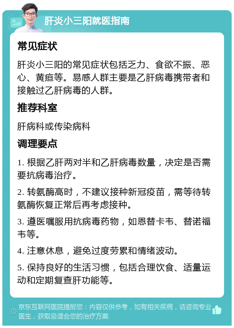 肝炎小三阳就医指南 常见症状 肝炎小三阳的常见症状包括乏力、食欲不振、恶心、黄疸等。易感人群主要是乙肝病毒携带者和接触过乙肝病毒的人群。 推荐科室 肝病科或传染病科 调理要点 1. 根据乙肝两对半和乙肝病毒数量，决定是否需要抗病毒治疗。 2. 转氨酶高时，不建议接种新冠疫苗，需等待转氨酶恢复正常后再考虑接种。 3. 遵医嘱服用抗病毒药物，如恩替卡韦、替诺福韦等。 4. 注意休息，避免过度劳累和情绪波动。 5. 保持良好的生活习惯，包括合理饮食、适量运动和定期复查肝功能等。