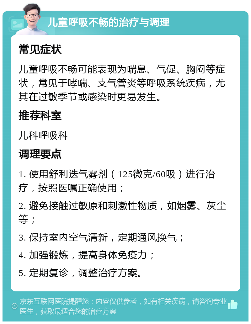 儿童呼吸不畅的治疗与调理 常见症状 儿童呼吸不畅可能表现为喘息、气促、胸闷等症状，常见于哮喘、支气管炎等呼吸系统疾病，尤其在过敏季节或感染时更易发生。 推荐科室 儿科呼吸科 调理要点 1. 使用舒利迭气雾剂（125微克/60吸）进行治疗，按照医嘱正确使用； 2. 避免接触过敏原和刺激性物质，如烟雾、灰尘等； 3. 保持室内空气清新，定期通风换气； 4. 加强锻炼，提高身体免疫力； 5. 定期复诊，调整治疗方案。