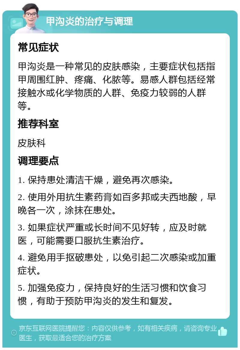 甲沟炎的治疗与调理 常见症状 甲沟炎是一种常见的皮肤感染，主要症状包括指甲周围红肿、疼痛、化脓等。易感人群包括经常接触水或化学物质的人群、免疫力较弱的人群等。 推荐科室 皮肤科 调理要点 1. 保持患处清洁干燥，避免再次感染。 2. 使用外用抗生素药膏如百多邦或夫西地酸，早晚各一次，涂抹在患处。 3. 如果症状严重或长时间不见好转，应及时就医，可能需要口服抗生素治疗。 4. 避免用手抠破患处，以免引起二次感染或加重症状。 5. 加强免疫力，保持良好的生活习惯和饮食习惯，有助于预防甲沟炎的发生和复发。