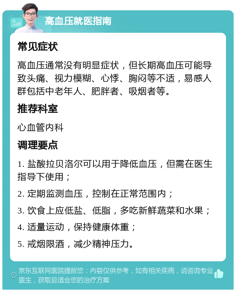 高血压就医指南 常见症状 高血压通常没有明显症状，但长期高血压可能导致头痛、视力模糊、心悸、胸闷等不适，易感人群包括中老年人、肥胖者、吸烟者等。 推荐科室 心血管内科 调理要点 1. 盐酸拉贝洛尔可以用于降低血压，但需在医生指导下使用； 2. 定期监测血压，控制在正常范围内； 3. 饮食上应低盐、低脂，多吃新鲜蔬菜和水果； 4. 适量运动，保持健康体重； 5. 戒烟限酒，减少精神压力。