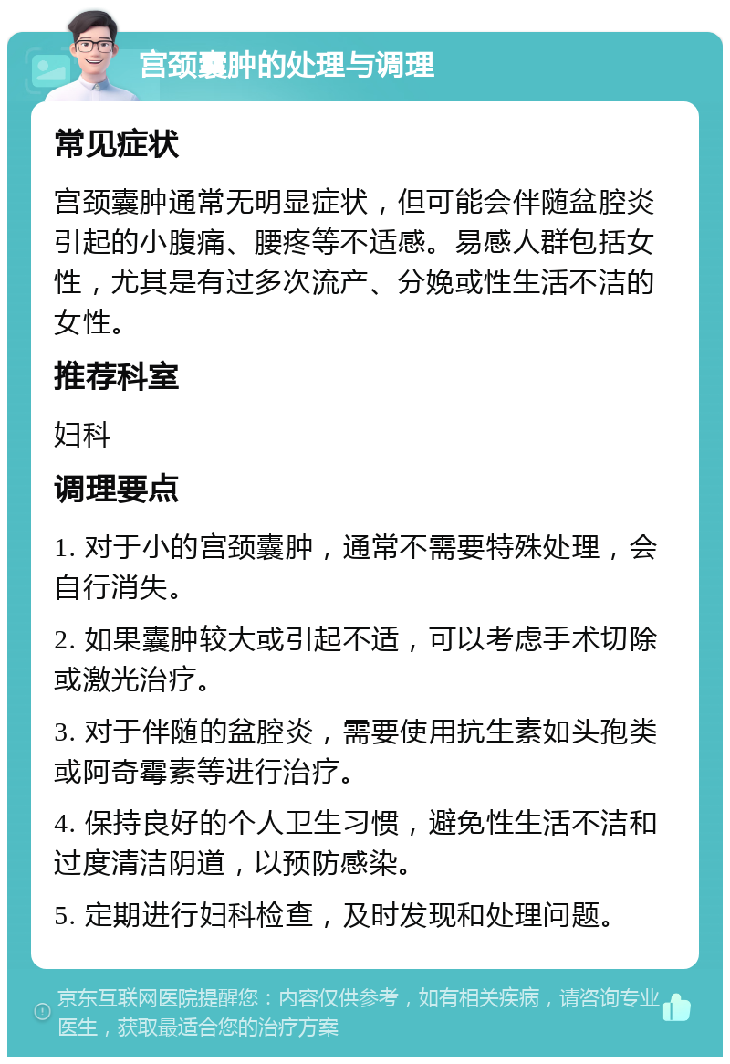 宫颈囊肿的处理与调理 常见症状 宫颈囊肿通常无明显症状，但可能会伴随盆腔炎引起的小腹痛、腰疼等不适感。易感人群包括女性，尤其是有过多次流产、分娩或性生活不洁的女性。 推荐科室 妇科 调理要点 1. 对于小的宫颈囊肿，通常不需要特殊处理，会自行消失。 2. 如果囊肿较大或引起不适，可以考虑手术切除或激光治疗。 3. 对于伴随的盆腔炎，需要使用抗生素如头孢类或阿奇霉素等进行治疗。 4. 保持良好的个人卫生习惯，避免性生活不洁和过度清洁阴道，以预防感染。 5. 定期进行妇科检查，及时发现和处理问题。