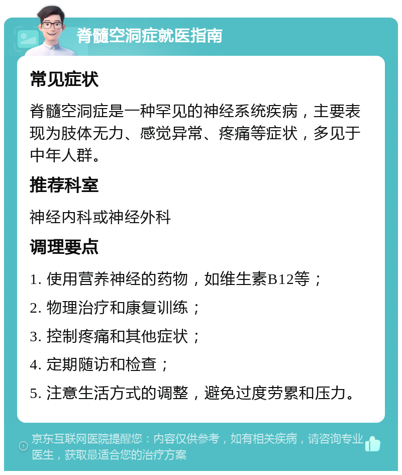 脊髓空洞症就医指南 常见症状 脊髓空洞症是一种罕见的神经系统疾病，主要表现为肢体无力、感觉异常、疼痛等症状，多见于中年人群。 推荐科室 神经内科或神经外科 调理要点 1. 使用营养神经的药物，如维生素B12等； 2. 物理治疗和康复训练； 3. 控制疼痛和其他症状； 4. 定期随访和检查； 5. 注意生活方式的调整，避免过度劳累和压力。