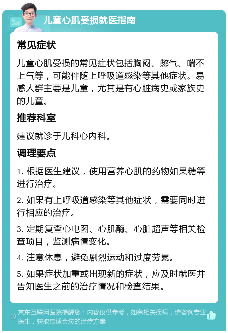 儿童心肌受损就医指南 常见症状 儿童心肌受损的常见症状包括胸闷、憋气、喘不上气等，可能伴随上呼吸道感染等其他症状。易感人群主要是儿童，尤其是有心脏病史或家族史的儿童。 推荐科室 建议就诊于儿科心内科。 调理要点 1. 根据医生建议，使用营养心肌的药物如果糖等进行治疗。 2. 如果有上呼吸道感染等其他症状，需要同时进行相应的治疗。 3. 定期复查心电图、心肌酶、心脏超声等相关检查项目，监测病情变化。 4. 注意休息，避免剧烈运动和过度劳累。 5. 如果症状加重或出现新的症状，应及时就医并告知医生之前的治疗情况和检查结果。