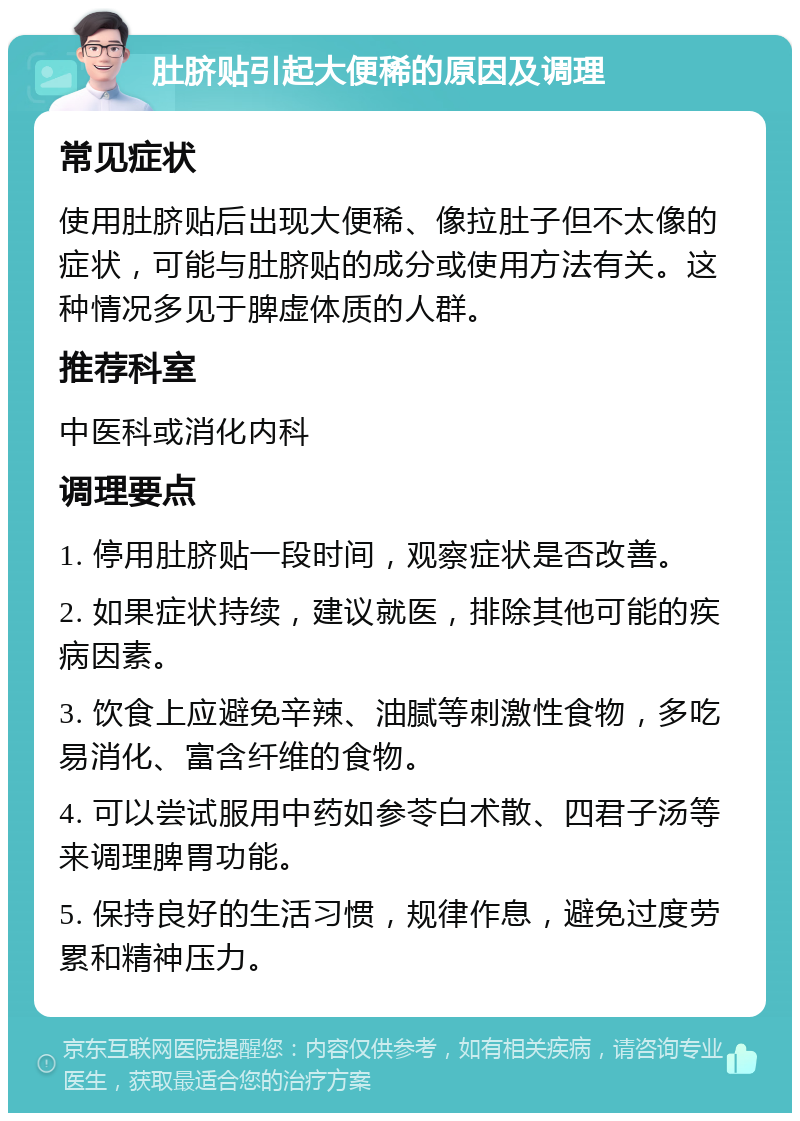 肚脐贴引起大便稀的原因及调理 常见症状 使用肚脐贴后出现大便稀、像拉肚子但不太像的症状，可能与肚脐贴的成分或使用方法有关。这种情况多见于脾虚体质的人群。 推荐科室 中医科或消化内科 调理要点 1. 停用肚脐贴一段时间，观察症状是否改善。 2. 如果症状持续，建议就医，排除其他可能的疾病因素。 3. 饮食上应避免辛辣、油腻等刺激性食物，多吃易消化、富含纤维的食物。 4. 可以尝试服用中药如参苓白术散、四君子汤等来调理脾胃功能。 5. 保持良好的生活习惯，规律作息，避免过度劳累和精神压力。