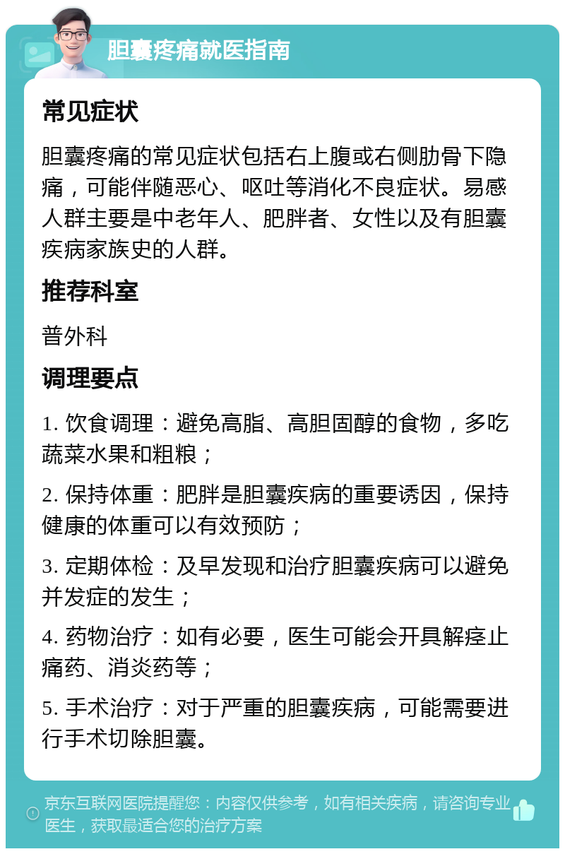 胆囊疼痛就医指南 常见症状 胆囊疼痛的常见症状包括右上腹或右侧肋骨下隐痛，可能伴随恶心、呕吐等消化不良症状。易感人群主要是中老年人、肥胖者、女性以及有胆囊疾病家族史的人群。 推荐科室 普外科 调理要点 1. 饮食调理：避免高脂、高胆固醇的食物，多吃蔬菜水果和粗粮； 2. 保持体重：肥胖是胆囊疾病的重要诱因，保持健康的体重可以有效预防； 3. 定期体检：及早发现和治疗胆囊疾病可以避免并发症的发生； 4. 药物治疗：如有必要，医生可能会开具解痉止痛药、消炎药等； 5. 手术治疗：对于严重的胆囊疾病，可能需要进行手术切除胆囊。