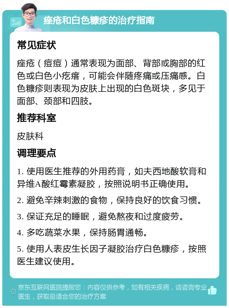 痤疮和白色糠疹的治疗指南 常见症状 痤疮（痘痘）通常表现为面部、背部或胸部的红色或白色小疙瘩，可能会伴随疼痛或压痛感。白色糠疹则表现为皮肤上出现的白色斑块，多见于面部、颈部和四肢。 推荐科室 皮肤科 调理要点 1. 使用医生推荐的外用药膏，如夫西地酸软膏和异维A酸红霉素凝胶，按照说明书正确使用。 2. 避免辛辣刺激的食物，保持良好的饮食习惯。 3. 保证充足的睡眠，避免熬夜和过度疲劳。 4. 多吃蔬菜水果，保持肠胃通畅。 5. 使用人表皮生长因子凝胶治疗白色糠疹，按照医生建议使用。