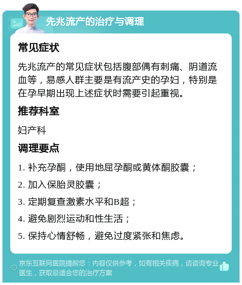 先兆流产的治疗与调理 常见症状 先兆流产的常见症状包括腹部偶有刺痛、阴道流血等，易感人群主要是有流产史的孕妇，特别是在孕早期出现上述症状时需要引起重视。 推荐科室 妇产科 调理要点 1. 补充孕酮，使用地屈孕酮或黄体酮胶囊； 2. 加入保胎灵胶囊； 3. 定期复查激素水平和B超； 4. 避免剧烈运动和性生活； 5. 保持心情舒畅，避免过度紧张和焦虑。