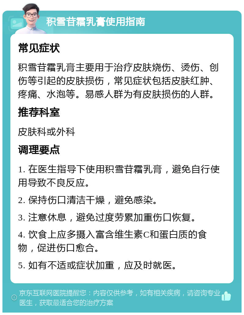 积雪苷霜乳膏使用指南 常见症状 积雪苷霜乳膏主要用于治疗皮肤烧伤、烫伤、创伤等引起的皮肤损伤，常见症状包括皮肤红肿、疼痛、水泡等。易感人群为有皮肤损伤的人群。 推荐科室 皮肤科或外科 调理要点 1. 在医生指导下使用积雪苷霜乳膏，避免自行使用导致不良反应。 2. 保持伤口清洁干燥，避免感染。 3. 注意休息，避免过度劳累加重伤口恢复。 4. 饮食上应多摄入富含维生素C和蛋白质的食物，促进伤口愈合。 5. 如有不适或症状加重，应及时就医。