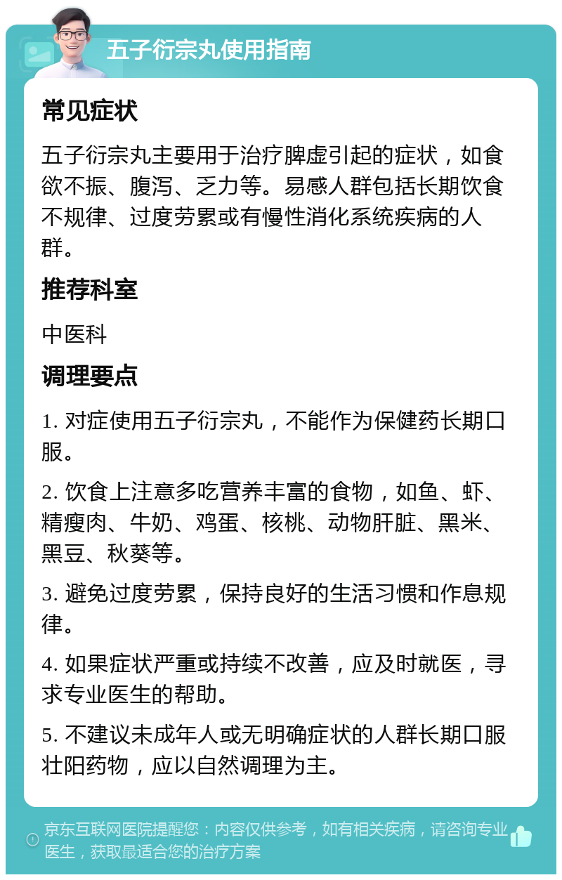 五子衍宗丸使用指南 常见症状 五子衍宗丸主要用于治疗脾虚引起的症状，如食欲不振、腹泻、乏力等。易感人群包括长期饮食不规律、过度劳累或有慢性消化系统疾病的人群。 推荐科室 中医科 调理要点 1. 对症使用五子衍宗丸，不能作为保健药长期口服。 2. 饮食上注意多吃营养丰富的食物，如鱼、虾、精瘦肉、牛奶、鸡蛋、核桃、动物肝脏、黑米、黑豆、秋葵等。 3. 避免过度劳累，保持良好的生活习惯和作息规律。 4. 如果症状严重或持续不改善，应及时就医，寻求专业医生的帮助。 5. 不建议未成年人或无明确症状的人群长期口服壮阳药物，应以自然调理为主。