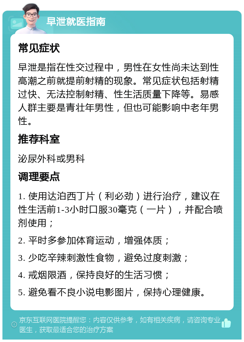 早泄就医指南 常见症状 早泄是指在性交过程中，男性在女性尚未达到性高潮之前就提前射精的现象。常见症状包括射精过快、无法控制射精、性生活质量下降等。易感人群主要是青壮年男性，但也可能影响中老年男性。 推荐科室 泌尿外科或男科 调理要点 1. 使用达泊西丁片（利必劲）进行治疗，建议在性生活前1-3小时口服30毫克（一片），并配合喷剂使用； 2. 平时多参加体育运动，增强体质； 3. 少吃辛辣刺激性食物，避免过度刺激； 4. 戒烟限酒，保持良好的生活习惯； 5. 避免看不良小说电影图片，保持心理健康。