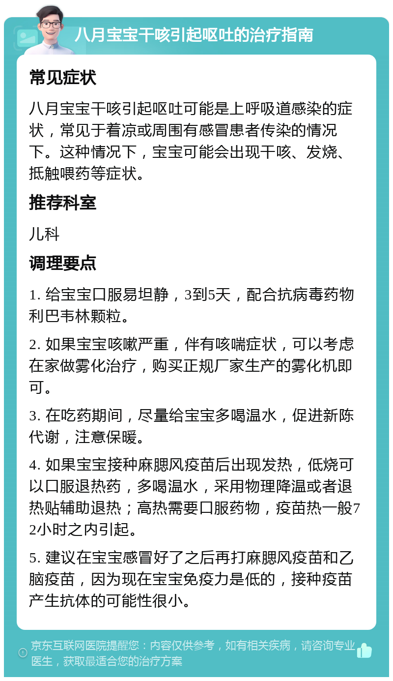 八月宝宝干咳引起呕吐的治疗指南 常见症状 八月宝宝干咳引起呕吐可能是上呼吸道感染的症状，常见于着凉或周围有感冒患者传染的情况下。这种情况下，宝宝可能会出现干咳、发烧、抵触喂药等症状。 推荐科室 儿科 调理要点 1. 给宝宝口服易坦静，3到5天，配合抗病毒药物利巴韦林颗粒。 2. 如果宝宝咳嗽严重，伴有咳喘症状，可以考虑在家做雾化治疗，购买正规厂家生产的雾化机即可。 3. 在吃药期间，尽量给宝宝多喝温水，促进新陈代谢，注意保暖。 4. 如果宝宝接种麻腮风疫苗后出现发热，低烧可以口服退热药，多喝温水，采用物理降温或者退热贴辅助退热；高热需要口服药物，疫苗热一般72小时之内引起。 5. 建议在宝宝感冒好了之后再打麻腮风疫苗和乙脑疫苗，因为现在宝宝免疫力是低的，接种疫苗产生抗体的可能性很小。