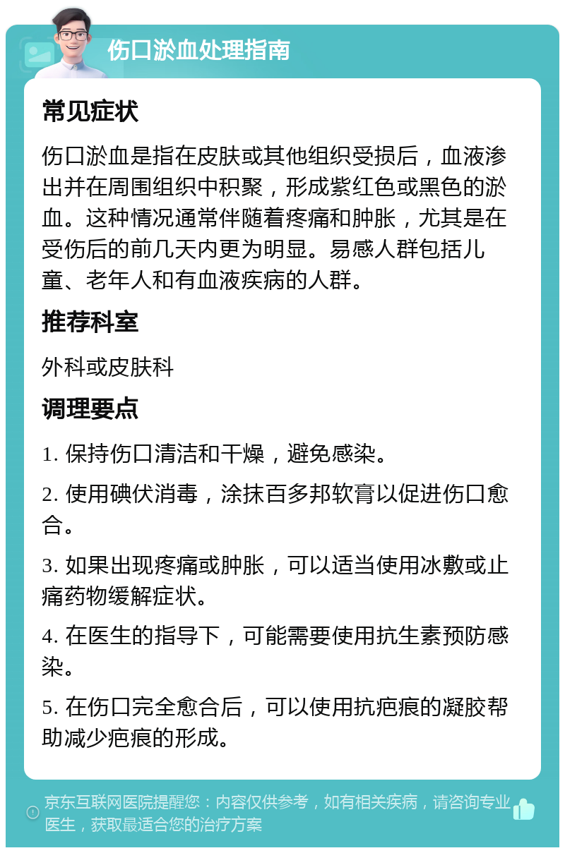 伤口淤血处理指南 常见症状 伤口淤血是指在皮肤或其他组织受损后，血液渗出并在周围组织中积聚，形成紫红色或黑色的淤血。这种情况通常伴随着疼痛和肿胀，尤其是在受伤后的前几天内更为明显。易感人群包括儿童、老年人和有血液疾病的人群。 推荐科室 外科或皮肤科 调理要点 1. 保持伤口清洁和干燥，避免感染。 2. 使用碘伏消毒，涂抹百多邦软膏以促进伤口愈合。 3. 如果出现疼痛或肿胀，可以适当使用冰敷或止痛药物缓解症状。 4. 在医生的指导下，可能需要使用抗生素预防感染。 5. 在伤口完全愈合后，可以使用抗疤痕的凝胶帮助减少疤痕的形成。