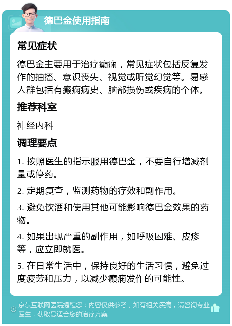 德巴金使用指南 常见症状 德巴金主要用于治疗癫痫，常见症状包括反复发作的抽搐、意识丧失、视觉或听觉幻觉等。易感人群包括有癫痫病史、脑部损伤或疾病的个体。 推荐科室 神经内科 调理要点 1. 按照医生的指示服用德巴金，不要自行增减剂量或停药。 2. 定期复查，监测药物的疗效和副作用。 3. 避免饮酒和使用其他可能影响德巴金效果的药物。 4. 如果出现严重的副作用，如呼吸困难、皮疹等，应立即就医。 5. 在日常生活中，保持良好的生活习惯，避免过度疲劳和压力，以减少癫痫发作的可能性。